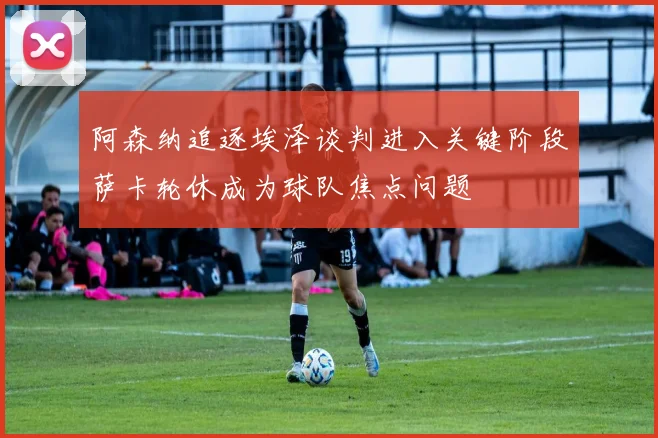阿森纳追逐埃泽谈判进入关键阶段萨卡轮休成为球队焦点问题